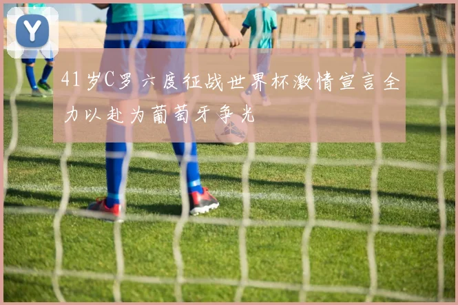 41岁C罗六度征战世界杯激情宣言全力以赴为葡萄牙争光