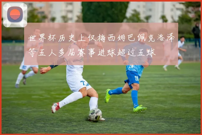 世界杯历史上仅梅西姆巴佩克洛泽等五人多届赛事进球超过五球