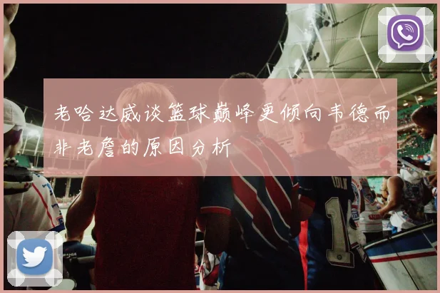 老哈达威谈篮球巅峰更倾向韦德而非老詹的原因分析