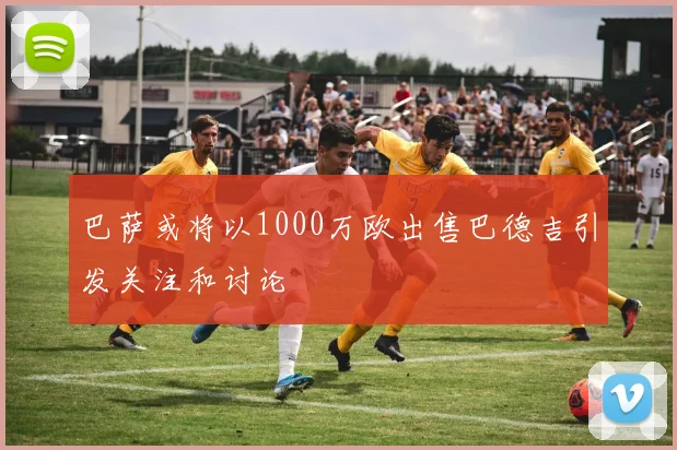 巴萨或将以1000万欧出售巴德吉引发关注和讨论
