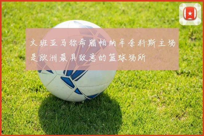文班亚马称希腊帕纳辛奈科斯主场是欧洲最具敌意的篮球场所