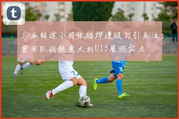 广东铭途小将张皓烨遭殴打引关注曾率队战胜意大利U15展现实力