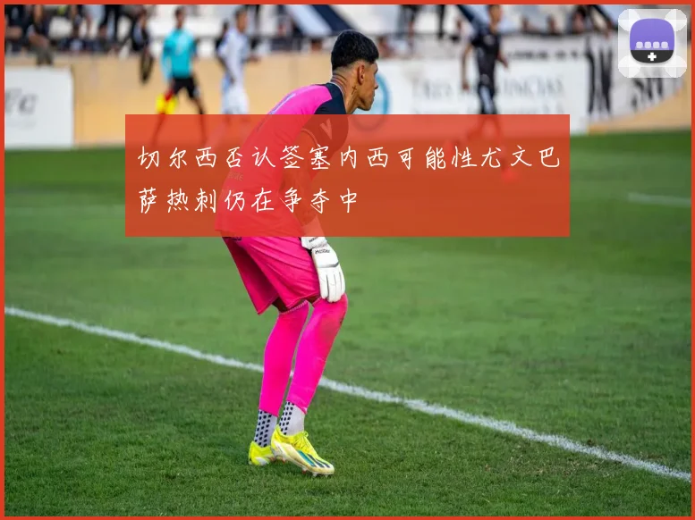 切尔西否认签塞内西可能性尤文巴萨热刺仍在争夺中