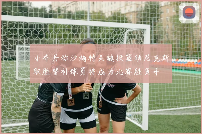 小乔丹称沙梅特关键投篮助尼克斯取胜替补球员将成为比赛胜负手