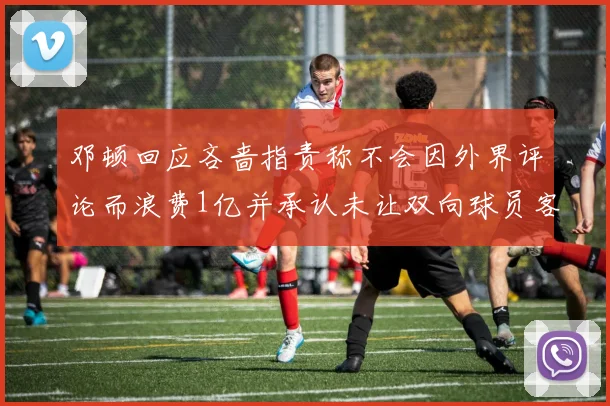 邓顿回应吝啬指责称不会因外界评论而浪费1亿并承认未让双向球员客场是失误