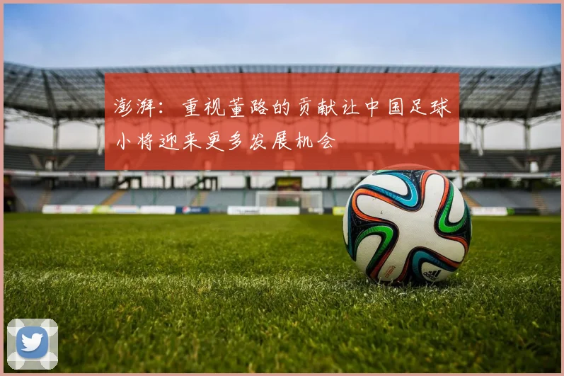 澎湃：重视董路的贡献让中国足球小将迎来更多发展机会