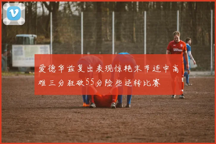 爱德华兹复出表现惊艳末节连中高难三分狂砍55分险些逆转比赛