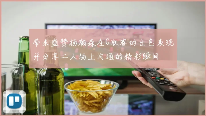 蒂米盛赞杨瀚森在G联赛的出色表现并分享二人场上沟通的精彩瞬间