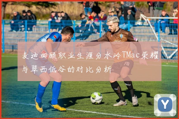 麦迪回顾职业生涯分水岭TMac荣耀与翠西低谷的对比分析
