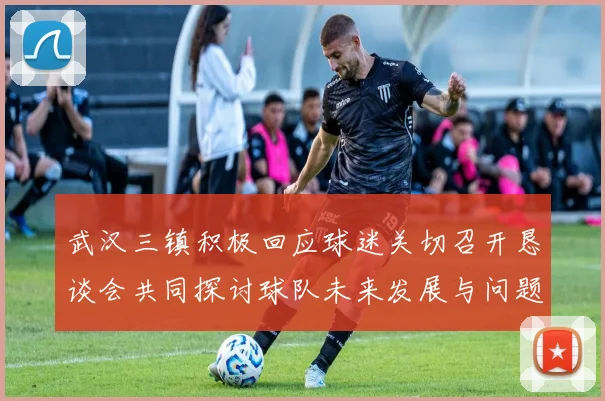 武汉三镇积极回应球迷关切召开恳谈会共同探讨球队未来发展与问题解决