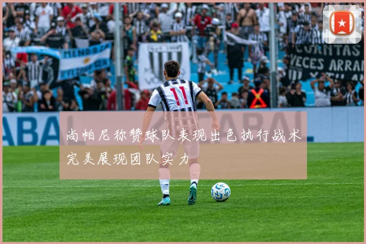 尚帕尼称赞球队表现出色执行战术完美展现团队实力