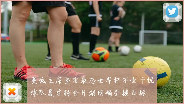 曼城主席坚定表态世界杯不会干扰球队夏季转会计划明确引援目标