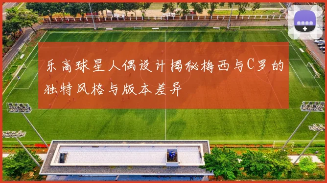 乐高球星人偶设计揭秘梅西与C罗的独特风格与版本差异