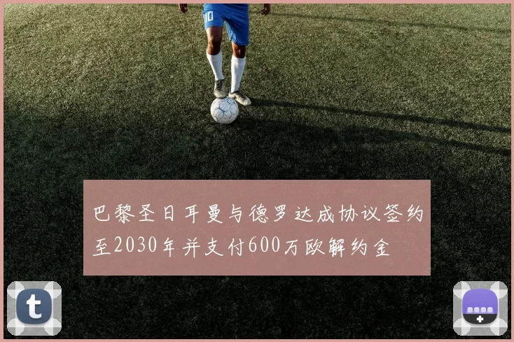 巴黎圣日耳曼与德罗达成协议签约至2030年并支付600万欧解约金