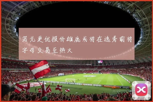 若无更优报价雄鹿或将在选秀前将字母交易至热火