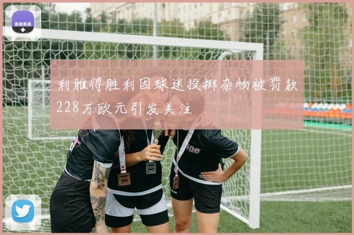 利雅得胜利因球迷投掷杂物被罚款228万欧元引发关注