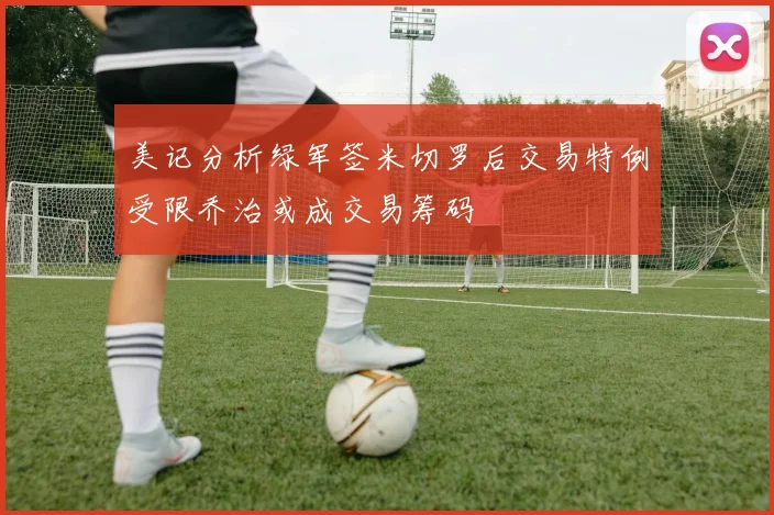 美记分析绿军签米切罗后交易特例受限乔治或成交易筹码
