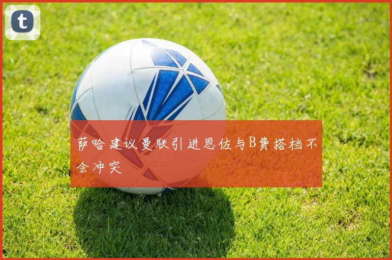 萨哈建议曼联引进恩佐与B费搭档不会冲突