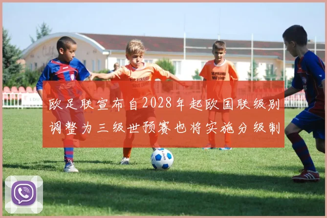 欧足联宣布自2028年起欧国联级别调整为三级世预赛也将实施分级制度